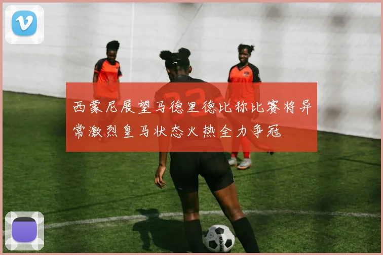 西蒙尼展望马德里德比称比赛将异常激烈皇马状态火热全力争冠