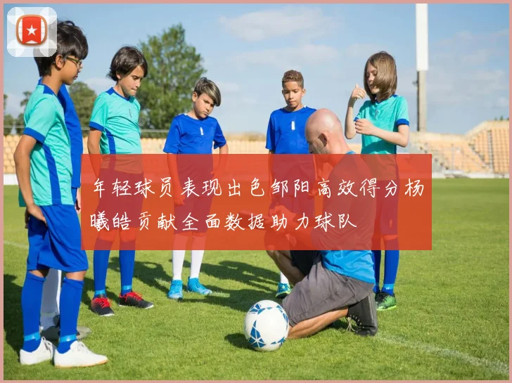 年轻球员表现出色邹阳高效得分杨曦皓贡献全面数据助力球队