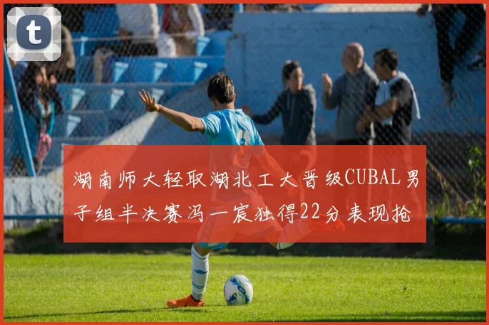 湖南师大轻取湖北工大晋级CUBAL男子组半决赛冯一宸独得22分表现抢眼