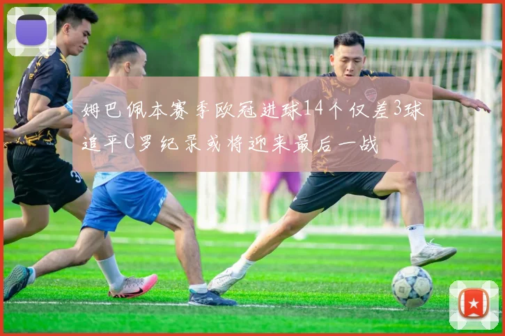 姆巴佩本赛季欧冠进球14个仅差3球追平C罗纪录或将迎来最后一战