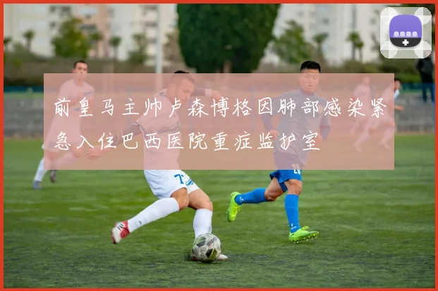 前皇马主帅卢森博格因肺部感染紧急入住巴西医院重症监护室