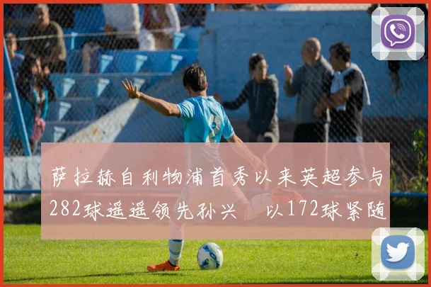 萨拉赫自利物浦首秀以来英超参与282球遥遥领先孙兴慜以172球紧随其后