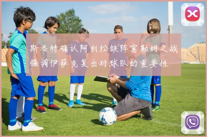 斯洛特确认阿利松缺阵富勒姆之战强调伊萨克复出对球队的重要性