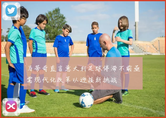 马蒂奇直言意大利足球停滞不前亟需现代化改革以迎接新挑战