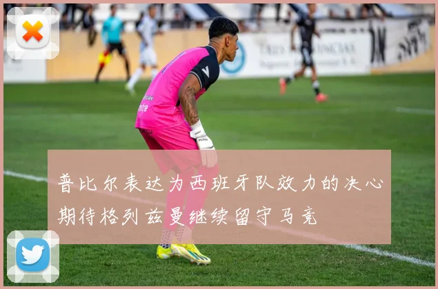 普比尔表达为西班牙队效力的决心期待格列兹曼继续留守马竞