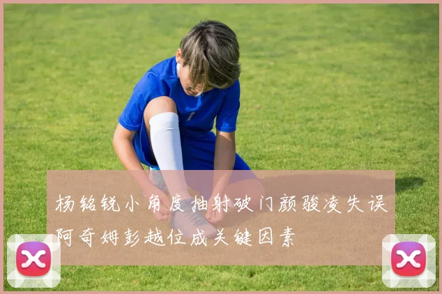 杨铭锐小角度抽射破门颜骏凌失误阿奇姆彭越位成关键因素