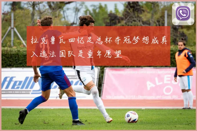 拉克鲁瓦回忆足总杯夺冠梦想成真入选法国队是童年愿望